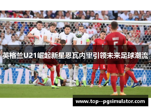 英格兰U21崛起新星恩瓦内里引领未来足球潮流 英格兰U21崛起新星恩瓦内里引领未来足球潮流