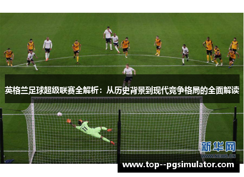 英格兰足球超级联赛全解析:从历史背景到现代竞争格局的全面解读 英格兰足球超级联赛全解析:从历史背景到现代竞争格局的全面解读