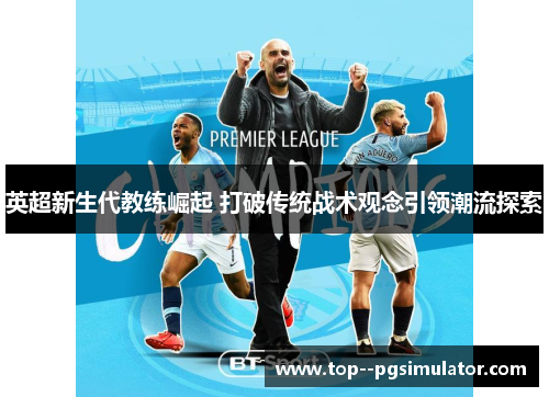 英超新生代教练崛起 打破传统战术观念引领潮流探索 英超新生代教练崛起 打破传统战术观念引领潮流探索