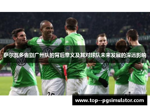 萨尔瓦多告别广州队的背后意义及其对球队未来发展的深远影响 萨尔瓦多告别广州队的背后意义及其对球队未来发展的深远影响