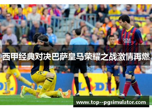 西甲经典对决巴萨皇马荣耀之战激情再燃