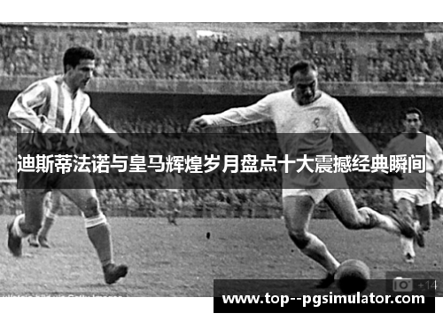 迪斯蒂法诺与皇马辉煌岁月盘点十大震撼经典瞬间 迪斯蒂法诺与皇马辉煌岁月盘点十大震撼经典瞬间