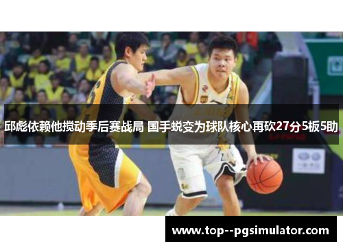 邱彪依赖他搅动季后赛战局 国手蜕变为球队核心再砍27分5板5助 邱彪依赖他搅动季后赛战局 国手蜕变为球队核心再砍27分5板5助