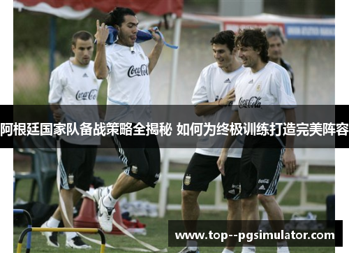 阿根廷国家队备战策略全揭秘 如何为终极训练打造完美阵容