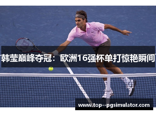 韩莹巅峰夺冠：欧洲16强杯单打惊艳瞬间