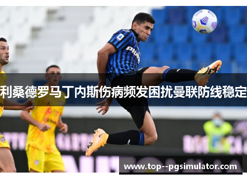 利桑德罗马丁内斯伤病频发困扰曼联防线稳定 利桑德罗马丁内斯伤病频发困扰曼联防线稳定